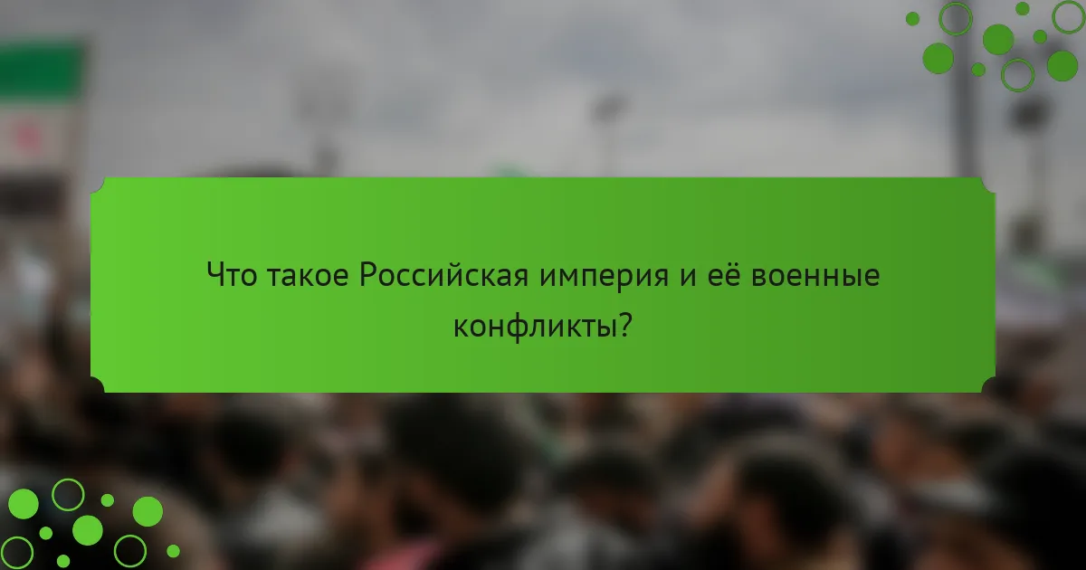 Что такое Российская империя и её военные конфликты?