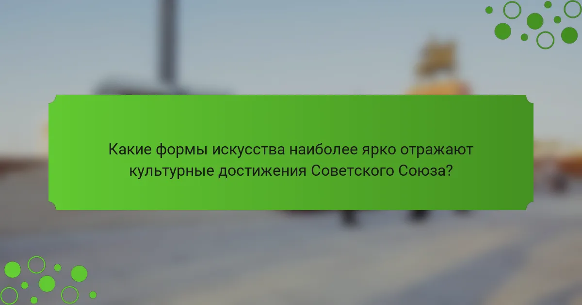 Какие формы искусства наиболее ярко отражают культурные достижения Советского Союза?
