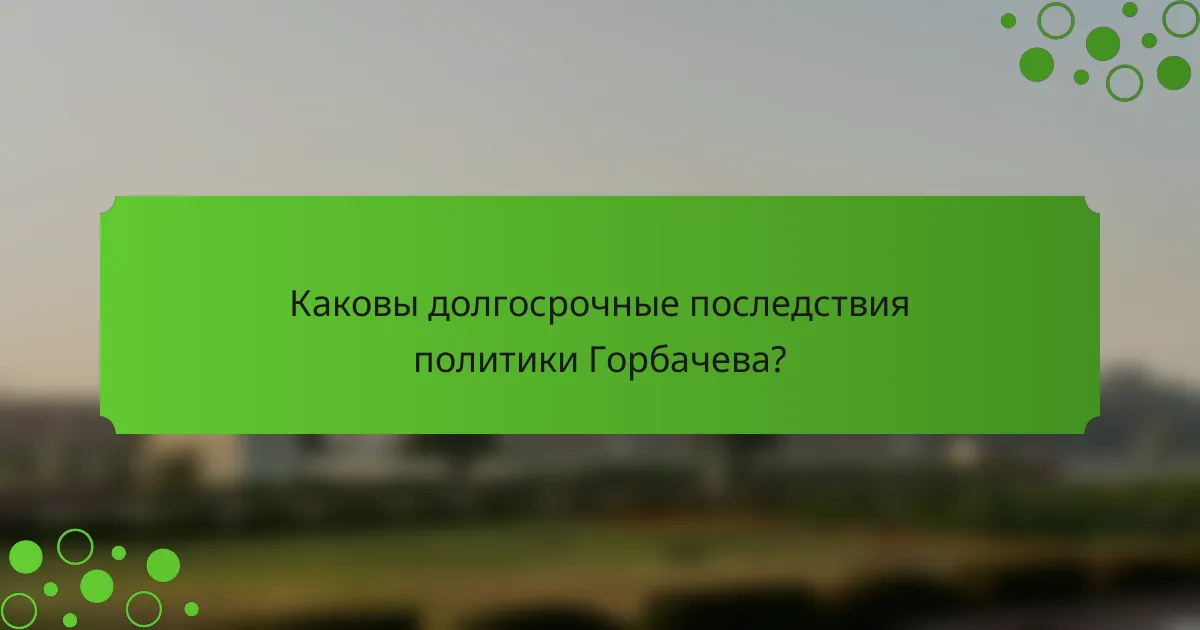 Каковы долгосрочные последствия политики Горбачева?