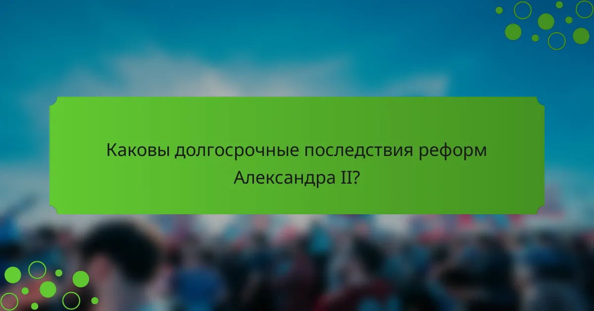 Каковы долгосрочные последствия реформ Александра II?