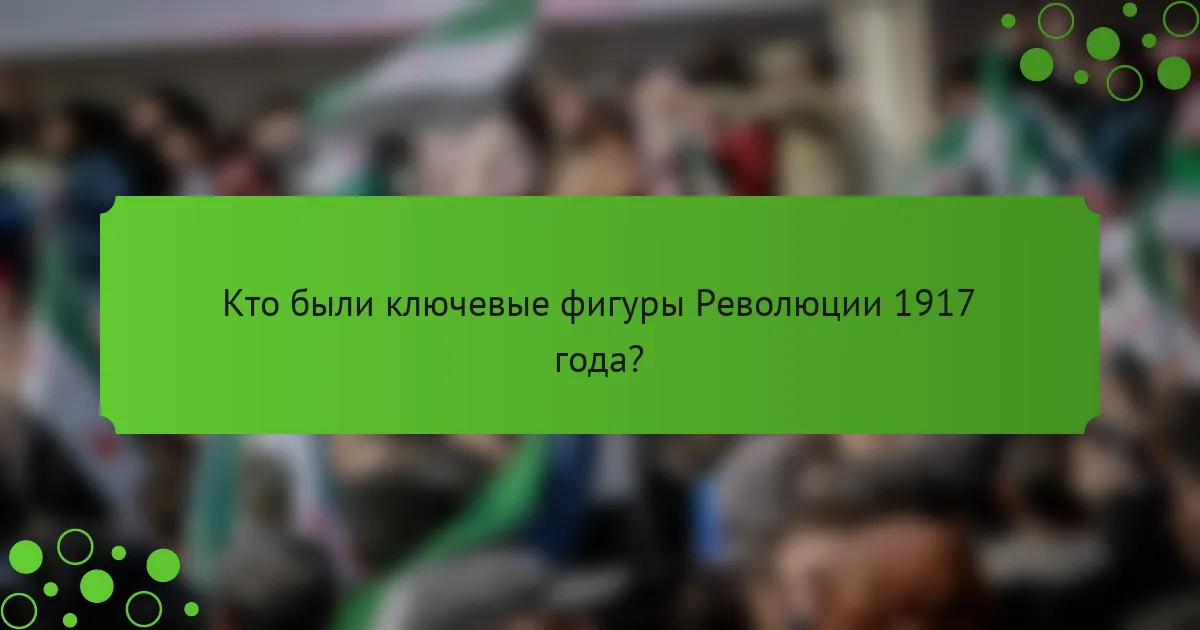 Кто были ключевые фигуры Революции 1917 года?